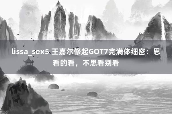 lissa_sex5 王嘉尔修起GOT7完满体细密：思看的看，不思看别看