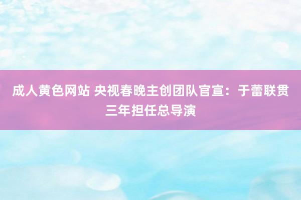 成人黄色网站 央视春晚主创团队官宣：于蕾联贯三年担任总导演