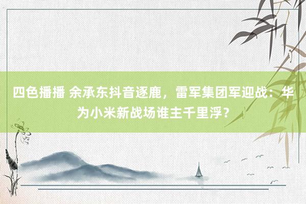 四色播播 余承东抖音逐鹿，雷军集团军迎战：华为小米新战场谁主千里浮？