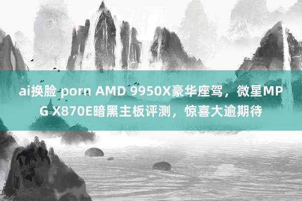 ai换脸 porn AMD 9950X豪华座驾，微星MPG X870E暗黑主板评测，惊喜大逾期待