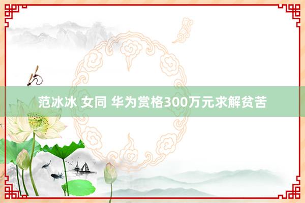 范冰冰 女同 华为赏格300万元求解贫苦