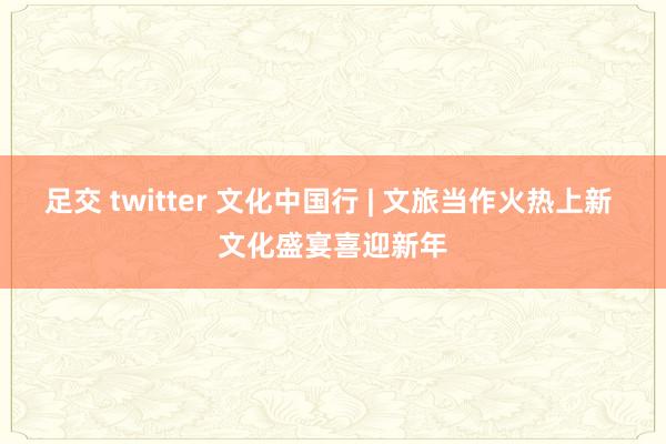 足交 twitter 文化中国行 | 文旅当作火热上新 文化盛宴喜迎新年