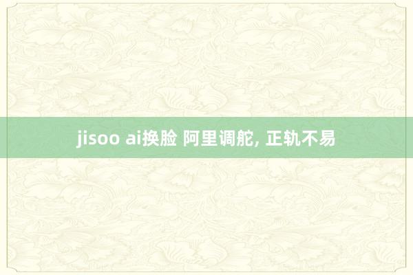 jisoo ai换脸 阿里调舵， 正轨不易