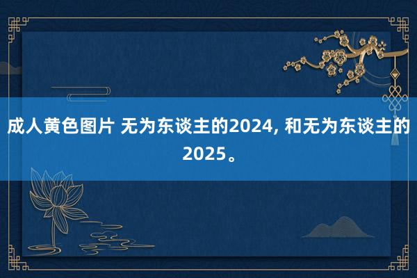 成人黄色图片 无为东谈主的2024， 和无为东谈主的2025。