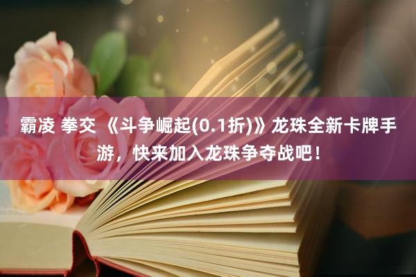 霸凌 拳交 《斗争崛起(0.1折)》龙珠全新卡牌手游，快来加入龙珠争夺战吧！