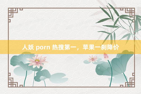 人妖 porn 热搜第一，苹果一刹降价