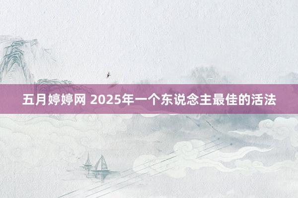 五月婷婷网 2025年一个东说念主最佳的活法