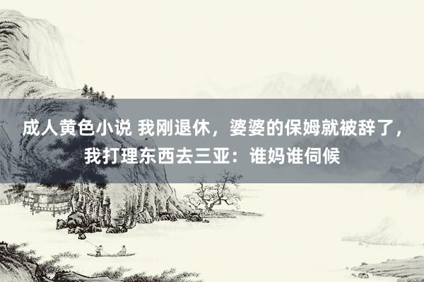 成人黄色小说 我刚退休，婆婆的保姆就被辞了，我打理东西去三亚：谁妈谁伺候