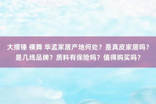 大摆锤 裸舞 华孟家居产地何处？是真皮家居吗？是几线品牌？质料有保险吗？值得购买吗？