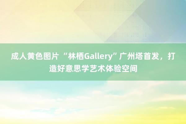 成人黄色图片 “林栖Gallery”广州塔首发，打造好意思学艺术体验空间