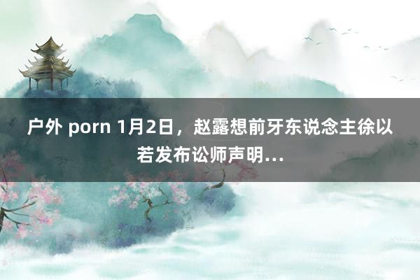 户外 porn 1月2日，赵露想前牙东说念主徐以若发布讼师声明…