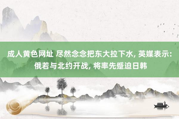 成人黄色网址 尽然念念把东大拉下水， 英媒表示: 俄若与北约开战， 将率先蹙迫日韩