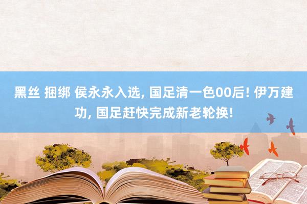 黑丝 捆绑 侯永永入选， 国足清一色00后! 伊万建功， 国足赶快完成新老轮换!