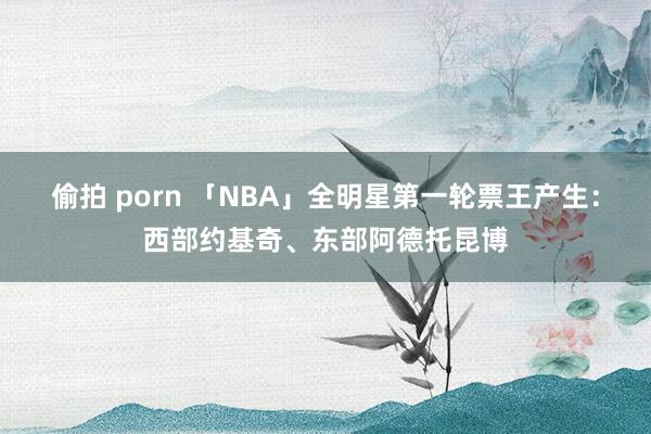 偷拍 porn 「NBA」全明星第一轮票王产生：西部约基奇、东部阿德托昆博