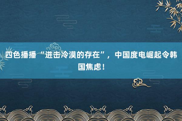 四色播播 “进击冷漠的存在”，中国度电崛起令韩国焦虑！