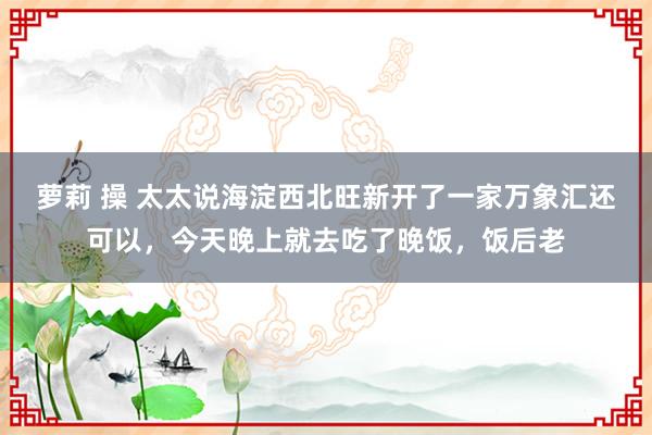 萝莉 操 太太说海淀西北旺新开了一家万象汇还可以，今天晚上就去吃了晚饭，饭后老