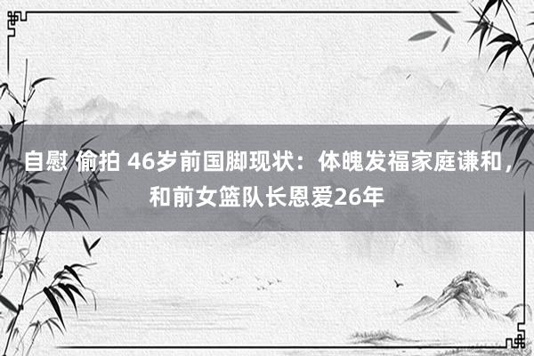 自慰 偷拍 46岁前国脚现状：体魄发福家庭谦和，和前女篮队长恩爱26年