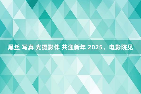 黑丝 写真 光摄影伴 共迎新年 2025，电影院见