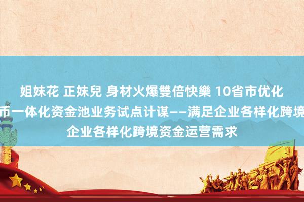 姐妹花 正妹兒 身材火爆雙倍快樂 10省市优化跨国公司本外币一体化资金池业务试点计谋——满足企业各样化跨境资金运营需求