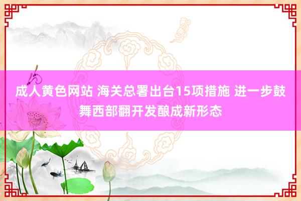 成人黄色网站 海关总署出台15项措施 进一步鼓舞西部翻开发酿成新形态