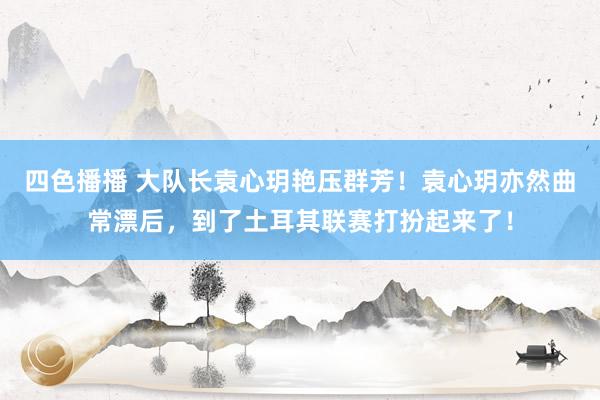 四色播播 大队长袁心玥艳压群芳！袁心玥亦然曲常漂后，到了土耳其联赛打扮起来了！