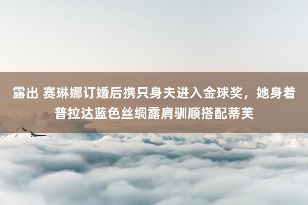 露出 赛琳娜订婚后携只身夫进入金球奖，她身着普拉达蓝色丝绸露肩驯顺搭配蒂芙