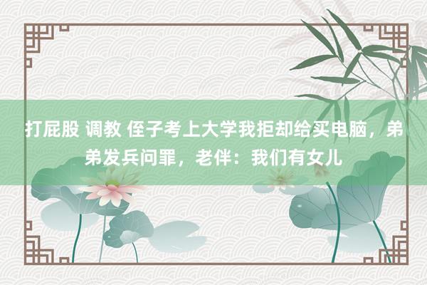 打屁股 调教 侄子考上大学我拒却给买电脑，弟弟发兵问罪，老伴：我们有女儿