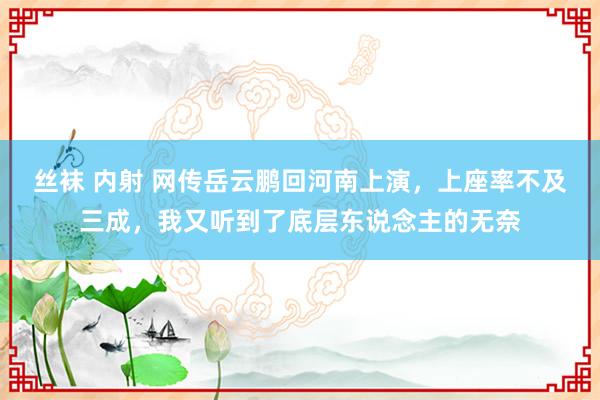 丝袜 内射 网传岳云鹏回河南上演，上座率不及三成，我又听到了底层东说念主的无奈