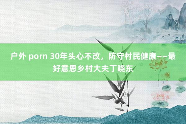 户外 porn 30年头心不改，防守村民健康——最好意思乡村大夫丁晓东