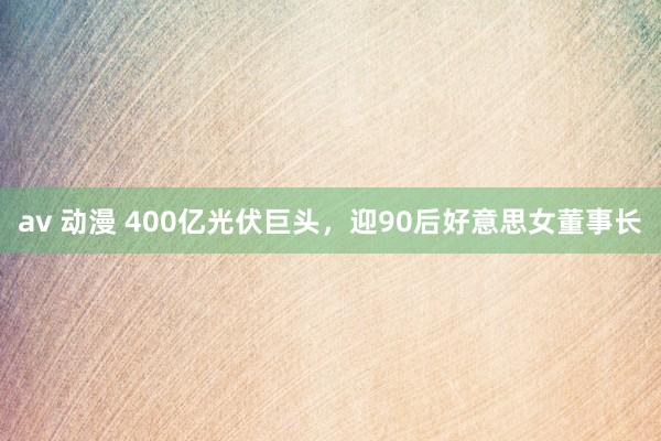 av 动漫 400亿光伏巨头，迎90后好意思女董事长