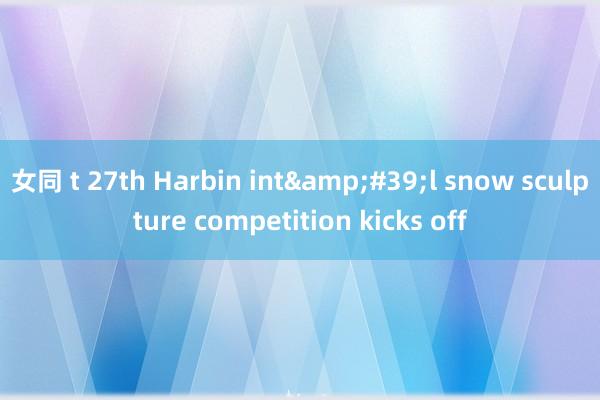 女同 t 27th Harbin int&#39;l snow sculpture competition kicks off