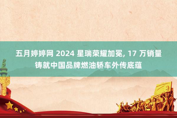 五月婷婷网 2024 星瑞荣耀加冕， 17 万销量铸就中国品牌燃油轿车外传底蕴