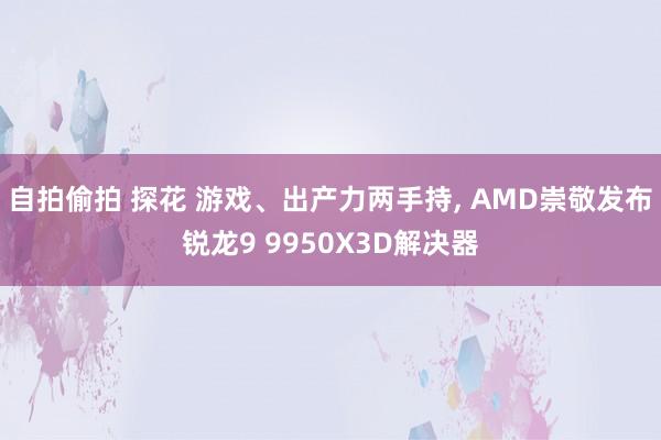 自拍偷拍 探花 游戏、出产力两手持， AMD崇敬发布锐龙9 9950X3D解决器