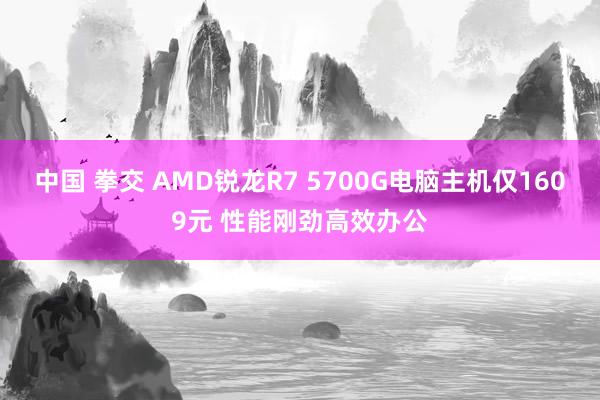 中国 拳交 AMD锐龙R7 5700G电脑主机仅1609元 性能刚劲高效办公