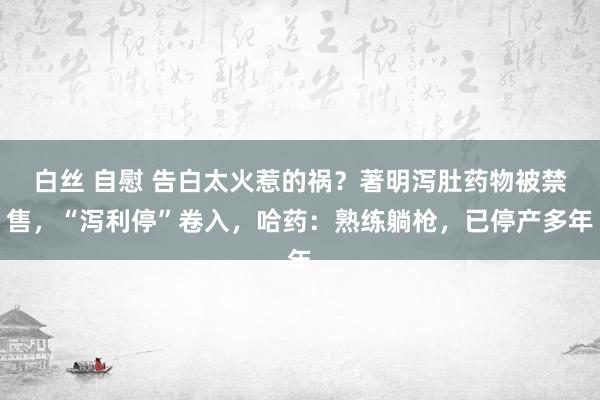 白丝 自慰 告白太火惹的祸？著明泻肚药物被禁售，“泻利停”卷入，哈药：熟练躺枪，已停产多年