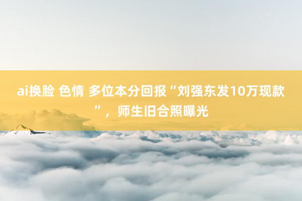 ai换脸 色情 多位本分回报“刘强东发10万现款”，师生旧合照曝光