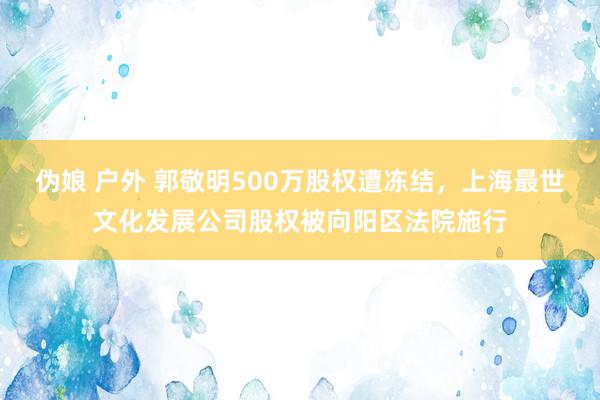 伪娘 户外 郭敬明500万股权遭冻结，上海最世文化发展公司股权被向阳区法院施行