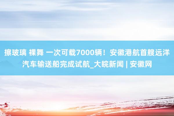 擦玻璃 裸舞 一次可载7000辆！安徽港航首艘远洋汽车输送船完成试航_大皖新闻 | 安徽网