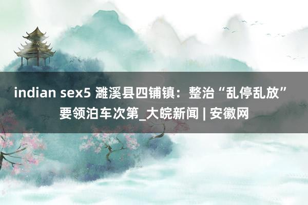 indian sex5 濉溪县四铺镇：整治“乱停乱放” 要领泊车次第_大皖新闻 | 安徽网