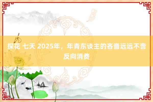 探花 七天 2025年，年青东谈主的吝啬远远不啻反向消费