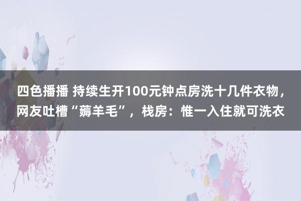 四色播播 持续生开100元钟点房洗十几件衣物，网友吐槽“薅羊毛”，栈房：惟一入住就可洗衣