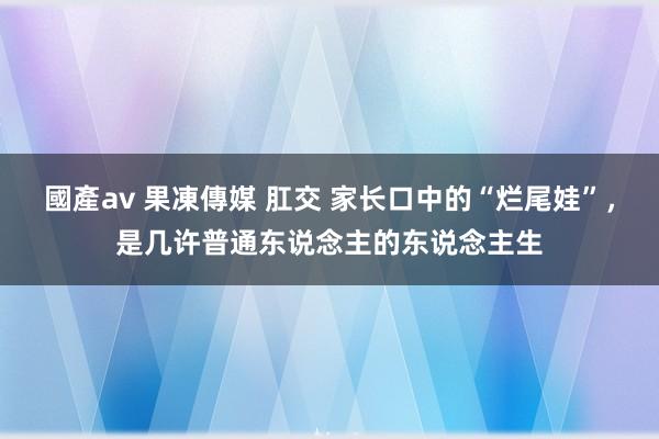 國產av 果凍傳媒 肛交 家长口中的“烂尾娃”，是几许普通东说念主的东说念主生