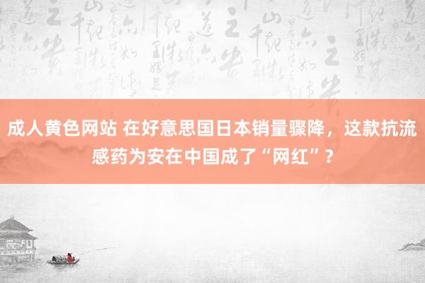 成人黄色网站 在好意思国日本销量骤降，这款抗流感药为安在中国成了“网红”？