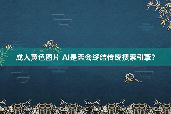 成人黄色图片 AI是否会终结传统搜索引擎？