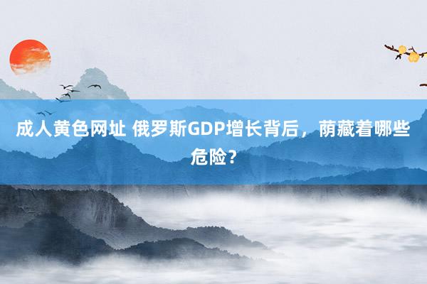 成人黄色网址 俄罗斯GDP增长背后，荫藏着哪些危险？