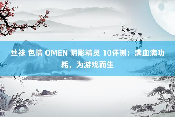 丝袜 色情 OMEN 阴影精灵 10评测：满血满功耗，为游戏而生