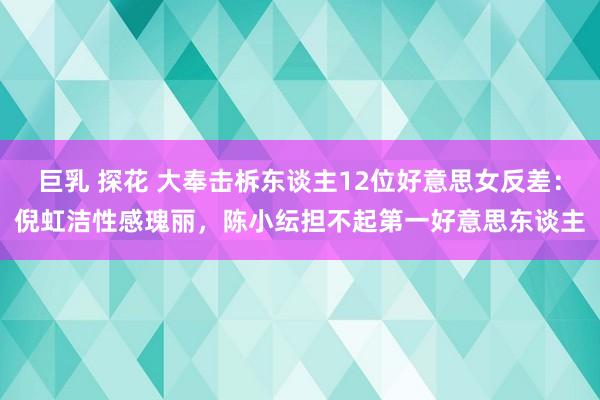 巨乳 探花 大奉击柝东谈主12位好意思女反差：倪虹洁性感瑰丽，陈小纭担不起第一好意思东谈主