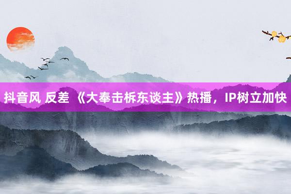 抖音风 反差 《大奉击柝东谈主》热播，IP树立加快