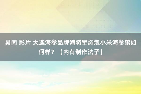 男同 影片 大连海参品牌海将军焖泡小米海参粥如何样？【内有制作法子】