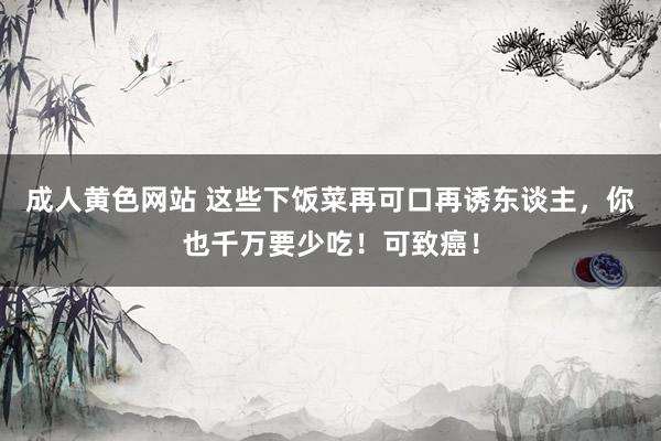 成人黄色网站 这些下饭菜再可口再诱东谈主，你也千万要少吃！可致癌！